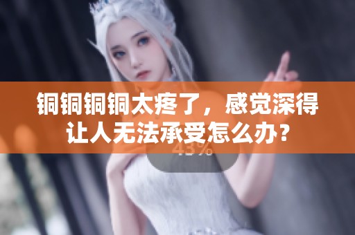 铜铜铜铜太疼了，感觉深得让人无法承受怎么办？