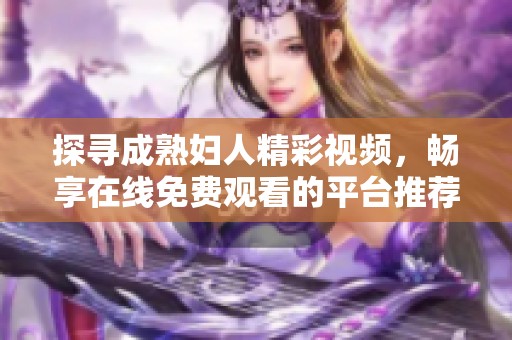 探寻成熟妇人精彩视频，畅享在线免费观看的平台推荐