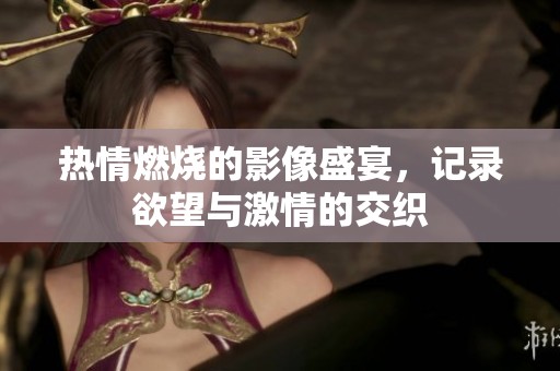 热情燃烧的影像盛宴，记录欲望与激情的交织