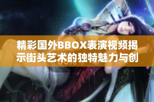 精彩国外BBOX表演视频揭示街头艺术的独特魅力与创意