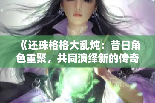 《还珠格格大乱炖：昔日角色重聚，共同演绎新的传奇故事》