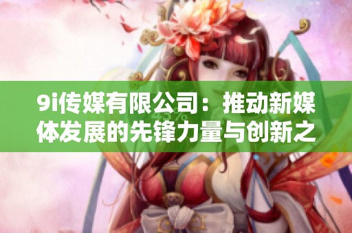 9i传媒有限公司：推动新媒体发展的先锋力量与创新之路
