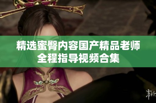 精选蜜臀内容国产精品老师全程指导视频合集