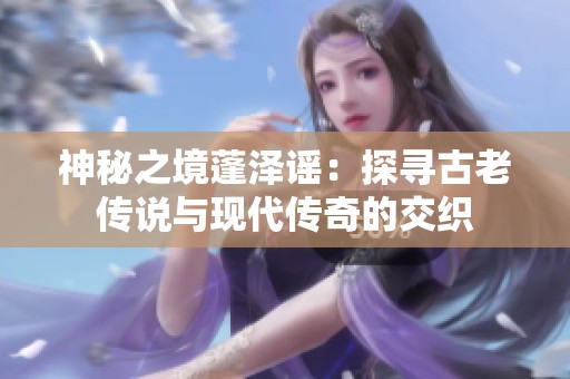 神秘之境蓬泽谣：探寻古老传说与现代传奇的交织