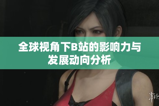 全球视角下B站的影响力与发展动向分析