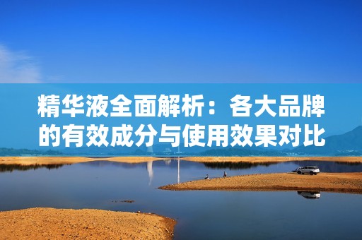 精华液全面解析：各大品牌的有效成分与使用效果对比