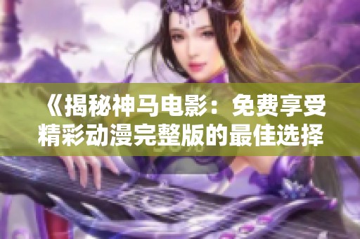 《揭秘神马电影：免费享受精彩动漫完整版的最佳选择》