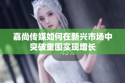 嘉尚传媒如何在新兴市场中突破重围实现增长
