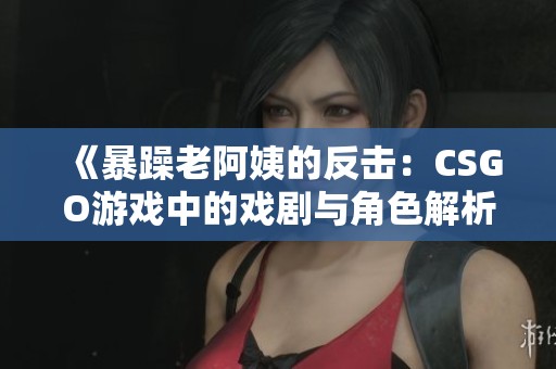 《暴躁老阿姨的反击：CSGO游戏中的戏剧与角色解析》