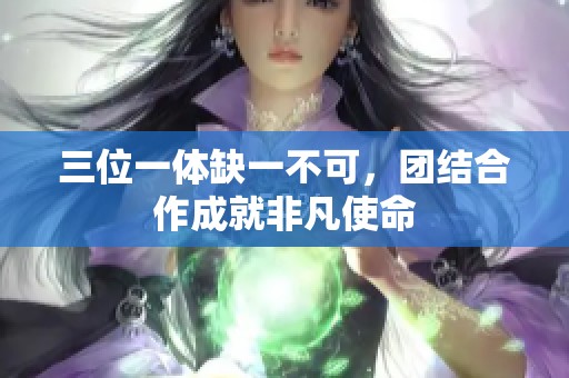 三位一体缺一不可，团结合作成就非凡使命