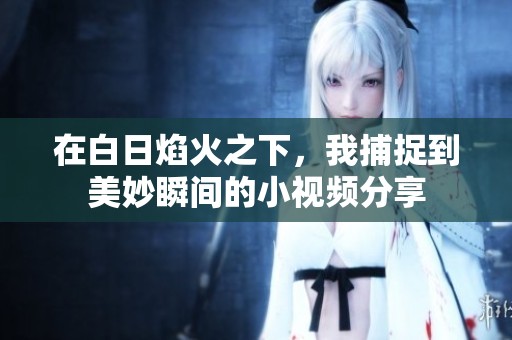 在白日焰火之下，我捕捉到美妙瞬间的小视频分享