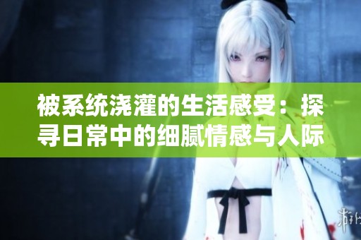 被系统浇灌的生活感受：探寻日常中的细腻情感与人际连接