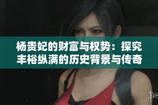 杨贵妃的财富与权势：探究丰裕纵满的历史背景与传奇人生