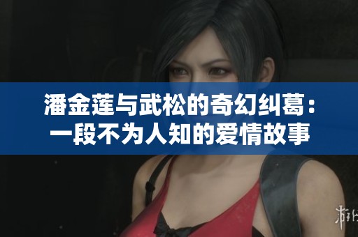 潘金莲与武松的奇幻纠葛：一段不为人知的爱情故事