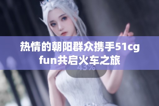 热情的朝阳群众携手51cgfun共启火车之旅