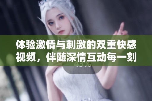 体验激情与刺激的双重快感视频，伴随深情互动每一刻