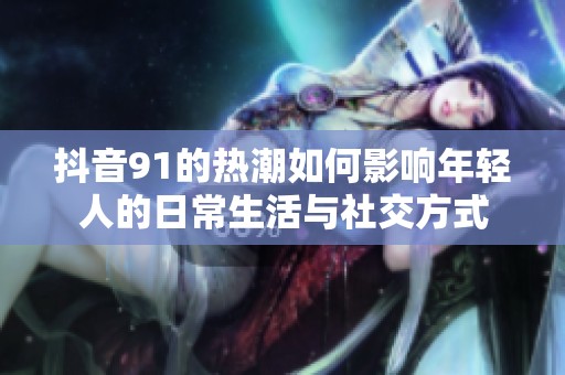 抖音91的热潮如何影响年轻人的日常生活与社交方式