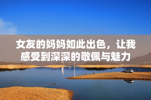 女友的妈妈如此出色，让我感受到深深的敬佩与魅力