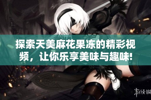 探索天美麻花果冻的精彩视频，让你乐享美味与趣味!