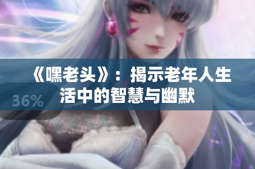 《嘿老头》：揭示老年人生活中的智慧与幽默