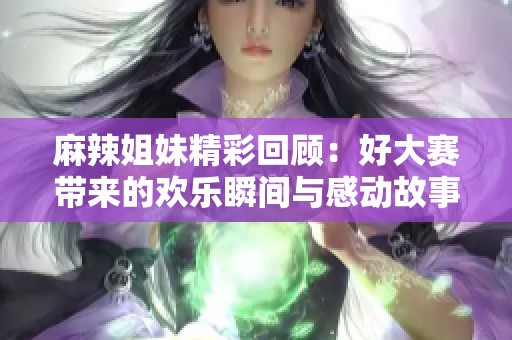 麻辣姐妹精彩回顾：好大赛带来的欢乐瞬间与感动故事