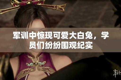 军训中惊现可爱大白兔，学员们纷纷围观纪实