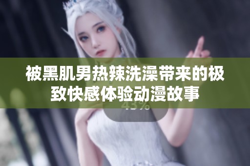 被黑肌男热辣洗澡带来的极致快感体验动漫故事