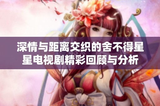 深情与距离交织的舍不得星星电视剧精彩回顾与分析