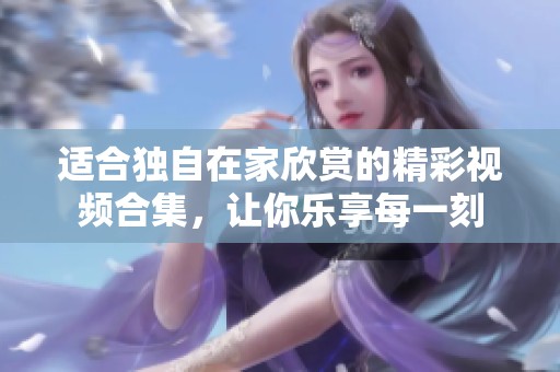 适合独自在家欣赏的精彩视频合集，让你乐享每一刻