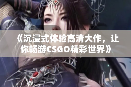 《沉浸式体验高清大作，让你畅游CSGO精彩世界》
