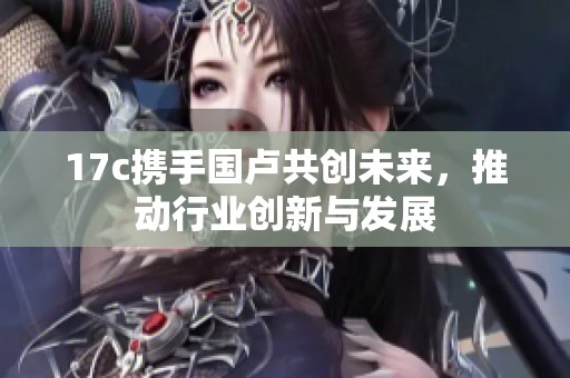 17c携手国卢共创未来，推动行业创新与发展
