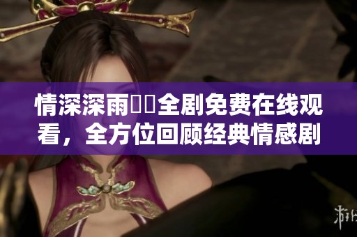 情深深雨濛濛全剧免费在线观看，全方位回顾经典情感剧作