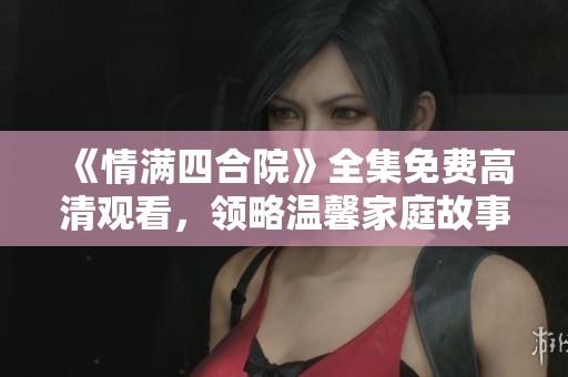 《情满四合院》全集免费高清观看，领略温馨家庭故事的魅力