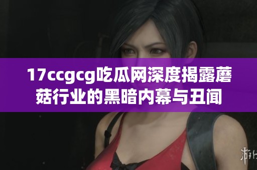 17ccgcg吃瓜网深度揭露蘑菇行业的黑暗内幕与丑闻