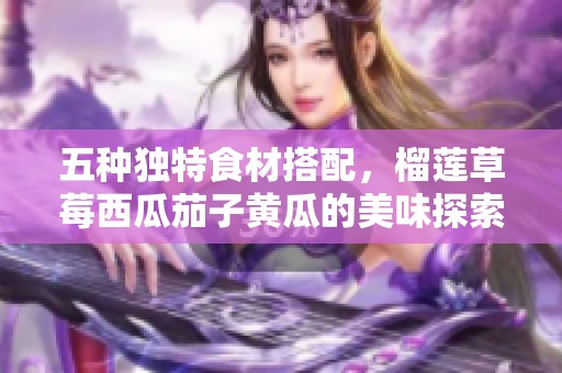 五种独特食材搭配，榴莲草莓西瓜茄子黄瓜的美味探索之旅