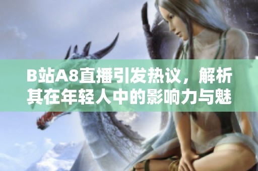 B站A8直播引发热议，解析其在年轻人中的影响力与魅力