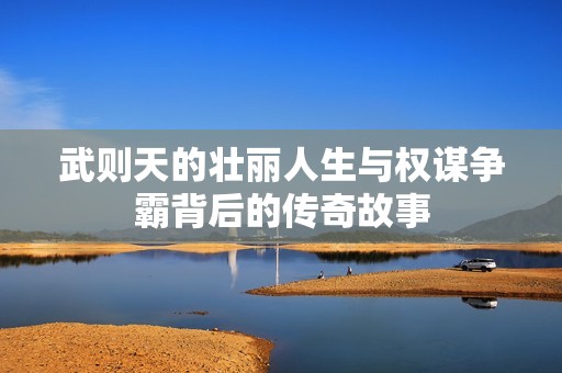 武则天的壮丽人生与权谋争霸背后的传奇故事