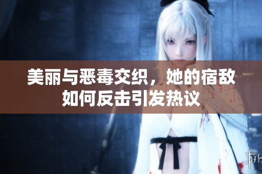 美丽与恶毒交织，她的宿敌如何反击引发热议