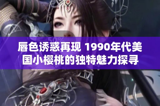 唇色诱惑再现 1990年代美国小樱桃的独特魅力探寻