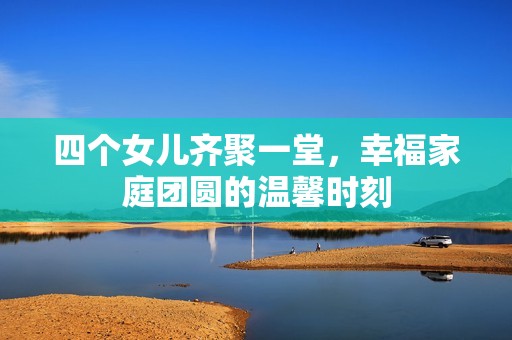 四个女儿齐聚一堂，幸福家庭团圆的温馨时刻