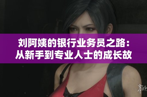 刘阿姨的银行业务员之路：从新手到专业人士的成长故事