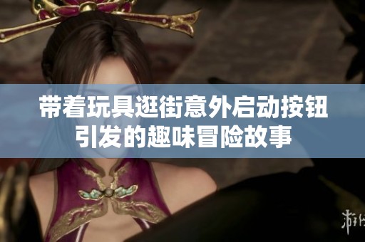 带着玩具逛街意外启动按钮引发的趣味冒险故事