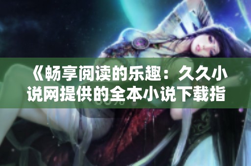 《畅享阅读的乐趣：久久小说网提供的全本小说下载指南》