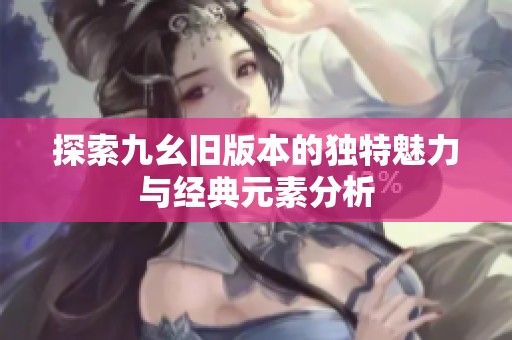探索九幺旧版本的独特魅力与经典元素分析