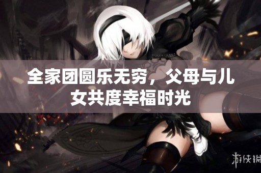 全家团圆乐无穷，父母与儿女共度幸福时光