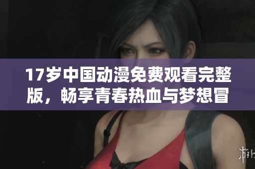 17岁中国动漫免费观看完整版，畅享青春热血与梦想冒险