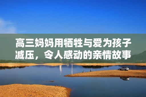 高三妈妈用牺牲与爱为孩子减压，令人感动的亲情故事