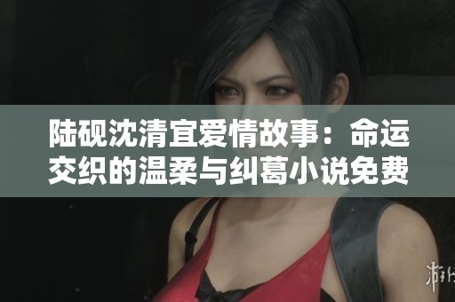 陆砚沈清宜爱情故事：命运交织的温柔与纠葛小说免费阅读