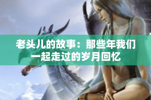 老头儿的故事：那些年我们一起走过的岁月回忆