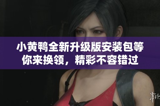 小黄鸭全新升级版安装包等你来换领，精彩不容错过